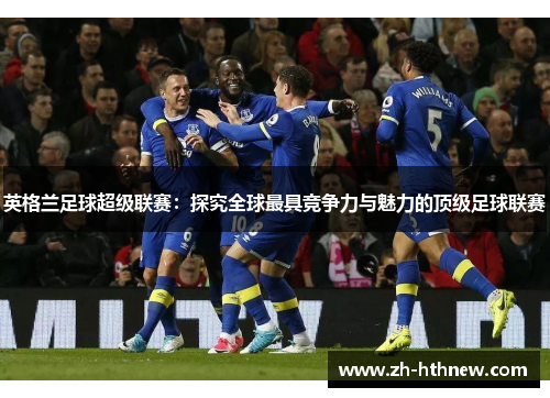 英格兰足球超级联赛：探究全球最具竞争力与魅力的顶级足球联赛